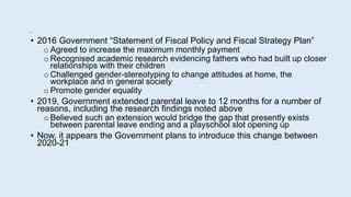 •
• 2016 Government “Statement of Fiscal Policy and Fiscal Strategy Plan”
o Agreed to increase the maximum monthly payment
o Recognised academic research evidencing fathers who had built up closer
relationships with their children
o Challenged gender-stereotyping to change attitudes at home, the
workplace and in general society
o Promote gender equality
• 2019, Government extended parental leave to 12 months for a number of
reasons, including the research findings noted above
o Believed such an extension would bridge the gap that presently exists
between parental leave ending and a playschool slot opening up
• Now, it appears the Government plans to introduce this change between
2020-21
 