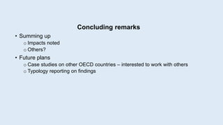 Concluding remarks
• Summing up
o Impacts noted
o Others?
• Future plans
o Case studies on other OECD countries – interested to work with others
o Typology reporting on findings
 