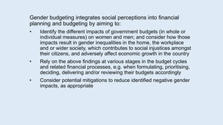 Gender budgeting integrates social perceptions into financial
planning and budgeting by aiming to:
• Identify the different impacts of government budgets (in whole or
individual measures) on women and men; and consider how those
impacts result in gender inequalities in the home, the workplace
and or wider society, which contributes to social injustices amongst
their citizens, and adversely affect economic growth in the country
• Rely on the above findings at various stages in the budget cycles
and related financial processes, e.g. when formulating, prioritising,
deciding, delivering and/or reviewing their budgets accordingly
• Consider potential mitigations to reduce identified negative gender
impacts, as appropriate
 