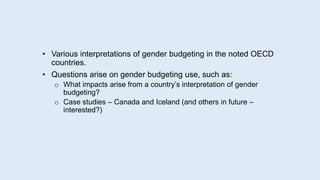 • Various interpretations of gender budgeting in the noted OECD
countries.
• Questions arise on gender budgeting use, such as:
o What impacts arise from a country’s interpretation of gender
budgeting?
o Case studies – Canada and Iceland (and others in future –
interested?)
 