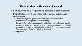 Case studies on Canada and Iceland
• Both countries have long-standing traditions of gender equality.
• Distinct ‘phases’ in the development of gender budgeting in
each country:
o Transitioning from gender equality legal protections and
commitments, to gender mainstreaming
o Incrementally integrating gender budgeting using GIA and a data
driven, targeted approach (Legal and other requirements; Political
commitments; Departmental submissions; Budget documentation;
Transparency; Data; Knowledge; Culture)
o Impacts?
 