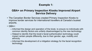 Example 1:
GBA+ on Primary Inspection Kiosks Improved Airport
Service Delivery
• The Canadian Border Services created Primary Inspection Kiosks to
improve border services for international travellers at Canada’s busiest
airports.
• GBA+:
o Informed the design and operation of the kiosk, to ensure no individuals with
common identity factors are unfairly disadvantaged by the new technology
o Helped to identify that the kiosk’s facial authentication technology could
impact certain people differently, due to their gender, age, mobility and
ethnicity
o Informed the development of a mitigation strategy for the facial recognition
technology
 