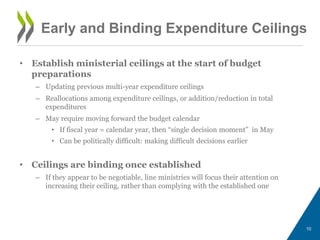 • Establish ministerial ceilings at the start of budget
preparations
– Updating previous multi-year expenditure ceilings
– Reallocations among expenditure ceilings, or addition/reduction in total
expenditures
– May require moving forward the budget calendar
• If fiscal year = calendar year, then “single decision moment” in May
• Can be politically difficult: making difficult decisions earlier
• Ceilings are binding once established
– If they appear to be negotiable, line ministries will focus their attention on
increasing their ceiling, rather than complying with the established one
10
Early and Binding Expenditure Ceilings
 