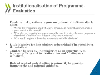 • Fundamental questions beyond outputs and results need to be
asked
– Why is this programme a task of central government, rather than lower levels of
government or the market?
– What alternative policy instruments could be used to achieve the same programme
objectives? What does each different policy instrument cost?
– What would happen if the entire programme would be abolished?
• Little incentive for line ministry to be critical if imposed from
the outside…
• …but can be seen by line ministries as an opportunity to
improve policies and for reallocation and funding new
initiatives
• Role of central budget office is primarily to provide
frameworks and general guidance
13
Institutionalisation of Programme
Evaluation
 