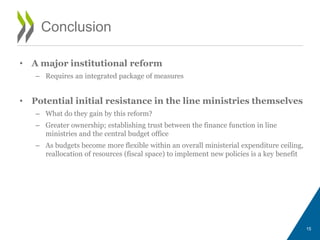 • A major institutional reform
– Requires an integrated package of measures
• Potential initial resistance in the line ministries themselves
– What do they gain by this reform?
– Greater ownership; establishing trust between the finance function in line
ministries and the central budget office
– As budgets become more flexible within an overall ministerial expenditure ceiling,
reallocation of resources (fiscal space) to implement new policies is a key benefit
15
Conclusion
 
