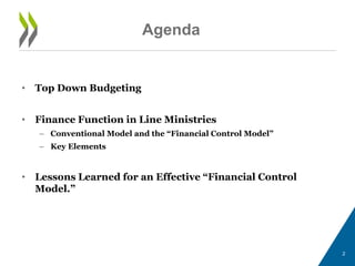 • Top Down Budgeting
• Finance Function in Line Ministries
– Conventional Model and the “Financial Control Model”
– Key Elements
• Lessons Learned for an Effective “Financial Control
Model.”
2
Agenda
 