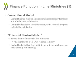 4
Finance Function in Line Ministries (1)
• Conventional Model
– Central finance function in line ministries is largely technical
and administrative in nature
– Central budget office interacts directly with sectoral program
units in line ministries
• “Financial Control Model”
– Strong finance function in line ministries
• “Each Ministry is Its Own Finance Ministry”
– Central budget office does not interact with sectoral program
units directly (unilaterally)
 