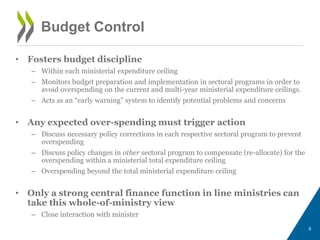 • Fosters budget discipline
– Within each ministerial expenditure ceiling
– Monitors budget preparation and implementation in sectoral programs in order to
avoid overspending on the current and multi-year ministerial expenditure ceilings.
– Acts as an “early warning” system to identify potential problems and concerns
• Any expected over-spending must trigger action
– Discuss necessary policy corrections in each respective sectoral program to prevent
overspending
– Discuss policy changes in other sectoral program to compensate (re-allocate) for the
overspending within a ministerial total expenditure ceiling
– Overspending beyond the total ministerial expenditure ceiling
• Only a strong central finance function in line ministries can
take this whole-of-ministry view
– Close interaction with minister
6
Budget Control
 