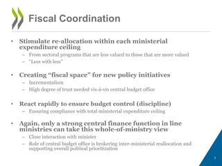 • Stimulate re-allocation within each ministerial
expenditure ceiling
– From sectoral programs that are less valued to those that are more valued
– “Less with less”
• Creating “fiscal space” for new policy initiatives
– Incrementalism
– High degree of trust needed vis-à-vis central budget office
• React rapidly to ensure budget control (discipline)
– Ensuring compliance with total ministerial expenditure ceiling
• Again, only a strong central finance function in line
ministries can take this whole-of-ministry view
– Close interaction with minister
– Role of central budget office is brokering inter-ministerial reallocation and
supporting overall political prioritization
7
Fiscal Coordination
 