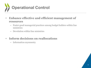• Enhance effective and efficient management of
resources
– Foster good managerial practices among budget holders within line
ministries
– Devolution within line ministries
• Inform decisions on reallocations
– Information asymmetry
8
Operational Control
 