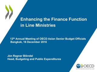 Enhancing the Finance Function
in Line Ministries
12th Annual Meeting of OECD Asian Senior Budget Officials
Bangkok, 16 December 2016
Jón Ragnar Blöndal
Head, Budgeting and Public Expenditures
 