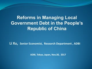 Li Xu, Senior Economist, Research Department , ADBI
ADBI, Tokyo, Japan, Nov.30, 2017
Reforms in Managing Local
Government Debt in the People’s
Republic of China
 