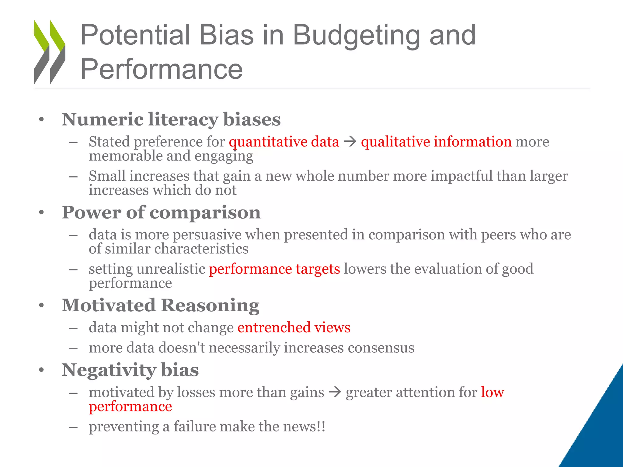 • Numeric literacy biases
– Stated preference for quantitative data  qualitative information more
memorable and engaging
– Small increases that gain a new whole number more impactful than larger
increases which do not
• Power of comparison
– data is more persuasive when presented in comparison with peers who are
of similar characteristics
– setting unrealistic performance targets lowers the evaluation of good
performance
• Motivated Reasoning
– data might not change entrenched views
– more data doesn't necessarily increases consensus
• Negativity bias
– motivated by losses more than gains  greater attention for low
performance
– preventing a failure make the news!!
Potential Bias in Budgeting and
Performance
 