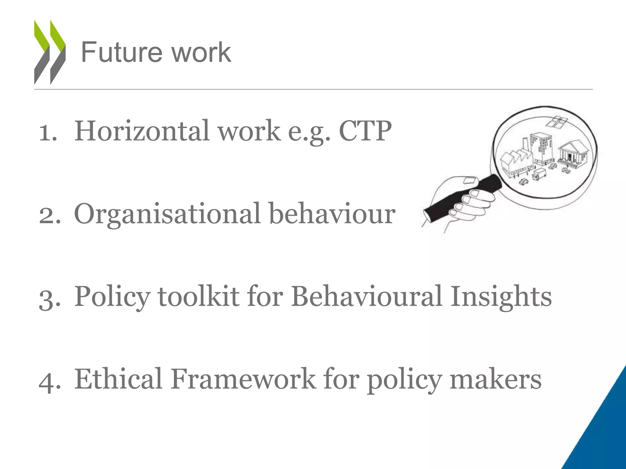 1. Horizontal work e.g. CTP
2. Organisational behaviour
3. Policy toolkit for Behavioural Insights
4. Ethical Framework for policy makers
Future work
 