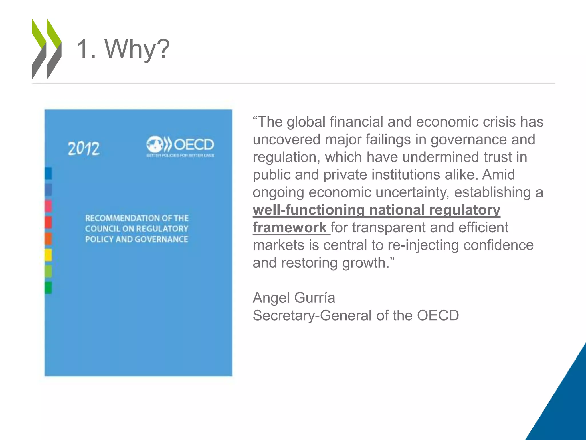 1. Why?
“The global financial and economic crisis has
uncovered major failings in governance and
regulation, which have undermined trust in
public and private institutions alike. Amid
ongoing economic uncertainty, establishing a
well-functioning national regulatory
framework for transparent and efficient
markets is central to re-injecting confidence
and restoring growth.”
Angel Gurría
Secretary-General of the OECD
 