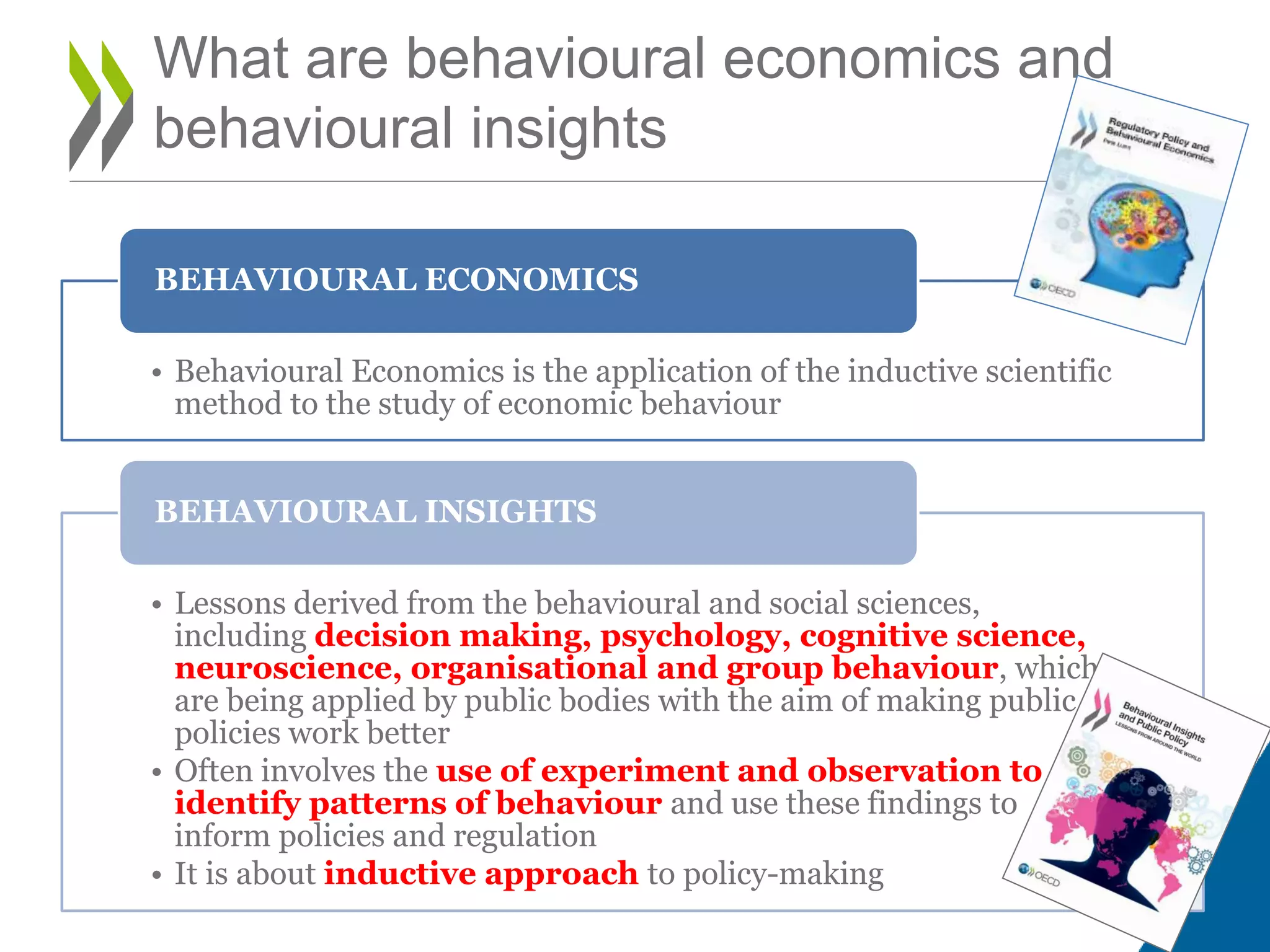 What are behavioural economics and
behavioural insights
• Behavioural Economics is the application of the inductive scientific
method to the study of economic behaviour
BEHAVIOURAL ECONOMICS
• Lessons derived from the behavioural and social sciences,
including decision making, psychology, cognitive science,
neuroscience, organisational and group behaviour, which
are being applied by public bodies with the aim of making public
policies work better
• Often involves the use of experiment and observation to
identify patterns of behaviour and use these findings to
inform policies and regulation
• It is about inductive approach to policy-making
BEHAVIOURAL INSIGHTS
 