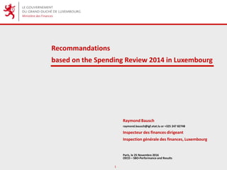 1
Recommandations
based on the Spending Review 2014 in Luxembourg
Raymond Bausch
raymond.bausch@igf.etat.lu or +325 247 82748
Inspecteur des finances dirigeant
Inspection générale des finances, Luxembourg
Paris, le 25 Novembre 2016
OECD – SBO-Performance and Results
 