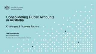 1
Consolidating Public Accounts
in Australia
Challenges & Success Factors
TRACEY CARROLL
First Assistant Secretary
Australian Government Department of Finance
 