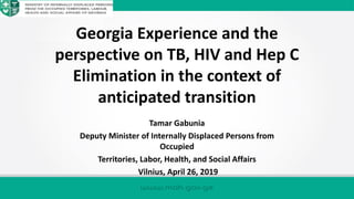 Georgia Experience and the
perspective on TB, HIV and Hep C
Elimination in the context of
anticipated transition
Tamar Gabunia
Deputy Minister of Internally Displaced Persons from
Occupied
Territories, Labor, Health, and Social Affairs
Vilnius, April 26, 2019
 