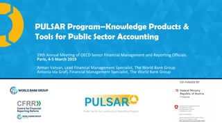 PULSAR Program is co-funded by:
Public Sector Accounting and Reporting Program
PULSAR Program–Knowledge Products &
Tools for Public Sector Accounting
19th Annual Meeting of OECD Senior Financial Management and Reporting Officials
Paris, 4-5 March 2019
Arman Vatyan, Lead Financial Management Specialist, The World Bank Group
Antonia Ida Grafl, Financial Management Specialist, The World Bank Group
 