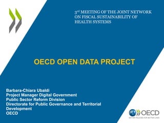 OECD OPEN DATA PROJECT
Barbara-Chiara Ubaldi
Project Manager Digital Government
Public Sector Reform Division
Directorate for Public Governance and Territorial
Development
OECD
3rd MEETING OF THE JOINT NETWORK
ON FISCAL SUSTAINABILITY OF
HEALTH SYSTEMS
 