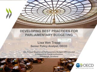 DEVELOPING BEST PRACTICES FOR
PARLIAMENTARY BUDGETING
Lisa Von Trapp
Senior Policy Analyst, OECD
9th Annual Meeting of Parliamentary Budget Officials and
Independent Fiscal Institutions
Edinburgh, Scotland
 