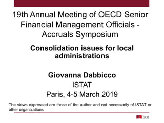 19th Annual Meeting of OECD Senior
Financial Management Officials -
Accruals Symposium
Consolidation issues for local
administrations
Giovanna Dabbicco
ISTAT
Paris, 4-5 March 2019
The views expressed are those of the author and not necessarily of ISTAT or
other organizations
 