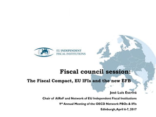 Fiscal council session:
The Fiscal Compact, EU IFIs and the new EFB
José Luis Escrivá
Chair of AIReF and Network of EU Independent Fiscal Institutions
9th Annual Meeting of the OECD Network PBOs & IFIs
Edinburgh,April 6-7, 2017
 