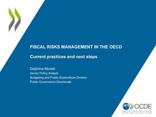 FISCAL RISKS MANAGEMENT IN THE OECD
Current practices and next steps
Delphine Moretti
Senior Policy Analyst
Budgeting and Public Expenditure Division
Public Governance Directorate
 