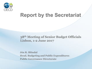 Report by the Secretariat
Jón R. Blöndal
Head, Budgeting and Public Expenditures
Public Governance Directorate
38th Meeting of Senior Budget Officials
Lisbon, 1-2 June 2017
 