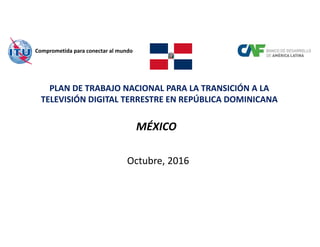 PLAN DE TRABAJO NACIONAL PARA LA TRANSICIÓN A LA 
TELEVISIÓN DIGITAL TERRESTRE EN REPÚBLICA DOMINICANA
MÉXICO
Octubre, 2016
Comprometida para conectar al mundo
 