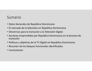 Sumario
• Datos Generales de República Dominicana
• El mercado de la televisión en República Dominicana
• Directrices para la transición a la Televisión Digital 
• Acciones emprendidas por República Dominicana en el proceso de 
transición
• Políticas y objetivos de la TV Digital en República Dominicana 
• Resumen de los bloques funcionales identificados
• Conclusiones
 