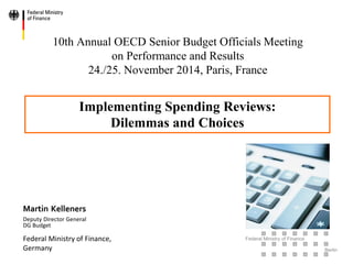 Federal Ministry of Finance 
Berlin 
10th Annual OECD Senior Budget Officials Meeting on Performance and Results 24./25. November 2014, Paris, France 
Martin Kelleners Deputy Director General DG Budget Federal Ministry of Finance, Germany 
Implementing Spending Reviews: Dilemmas and Choices  