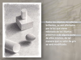 Todos los objetos, no sólo los brillantes, se ven afectados por la luz que viene rebotada de los objetos próximos o de alguna parte de ellos mismos, de tal manera que su valor de gris se verá modificado.Elclaroscuro