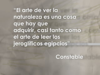 “El arte de ver la naturaleza es una cosa que hay que adquirir, casi tanto como el arte de leer los jeroglíficos egipcios”                      ConstableElclaroscuro