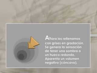 Ahora los rellenamos con grises en gradación. Se genera la sensación de tener una sombra o un hueco redondo. Aparenta un volumen negativo (cóncavo).ElclaroscuroLo mismo podemos decir cuando trabajamos degradando esos planos hasta parecer sólo dos.