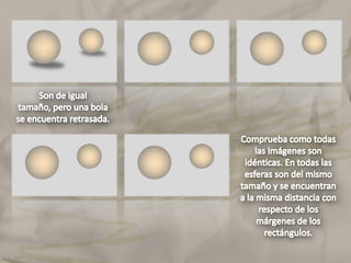 Comprueba como todas las imágenes son idénticas. En todas las esferas son del mismo tamaño y se encuentran a la misma distancia con respecto de los márgenes de los rectángulos.
