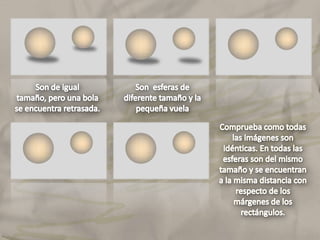 Son de igual tamaño, pero una bola se encuentra retrasada.Comprueba como todas las imágenes son idénticas. En todas las esferas son del mismo tamaño y se encuentran a la misma distancia con respecto de los márgenes de los rectángulos.