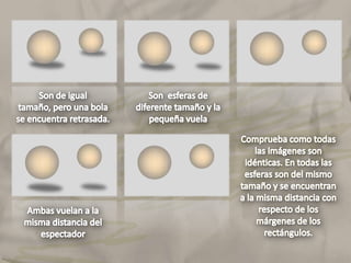 Son de igual tamaño, pero una bola se encuentra retrasada.Son  esferas de diferente tamaño y la pequeña vuelaComprueba como todas las imágenes son idénticas. En todas las esferas son del mismo tamaño y se encuentran a la misma distancia con respecto de los márgenes de los rectángulos.