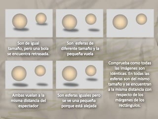 Son de igual tamaño, pero una bola se encuentra retrasada.Son  esferas de diferente tamaño y la pequeña vuelaComprueba como todas las imágenes son idénticas. En todas las esferas son del mismo tamaño y se encuentran a la misma distancia con respecto de los márgenes de los rectángulos.Ambas vuelan a la misma distancia del espectador 