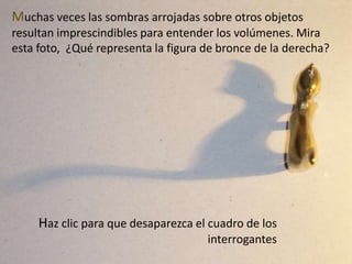 Muchas veces las sombras arrojadas sobre otros objetos resultan imprescindibles para entender los volúmenes. Mira esta foto,  ¿Qué representa la figura de bronce de la derecha?¿¿?¿¿¿????¿¿¿????¿¿¿???¿¿¿????¿¿¿????¿¿¿???Haz clic para que desaparezca el cuadro de los interrogantes