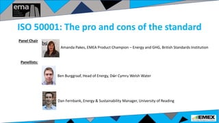 Amanda Pakes, EMEA Product Champion – Energy and GHG, British Standards Institution
Ben Burggraaf, Head of Energy, Dŵr Cymru Welsh Water
Dan Fernbank, Energy & Sustainability Manager, University of Reading
Panellists:
Panel Chair
ISO 50001: The pro and cons of the standard
 