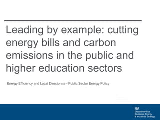 Leading by example: cutting
energy bills and carbon
emissions in the public and
higher education sectors
Energy Efficiency and Local Directorate - Public Sector Energy Policy
 
