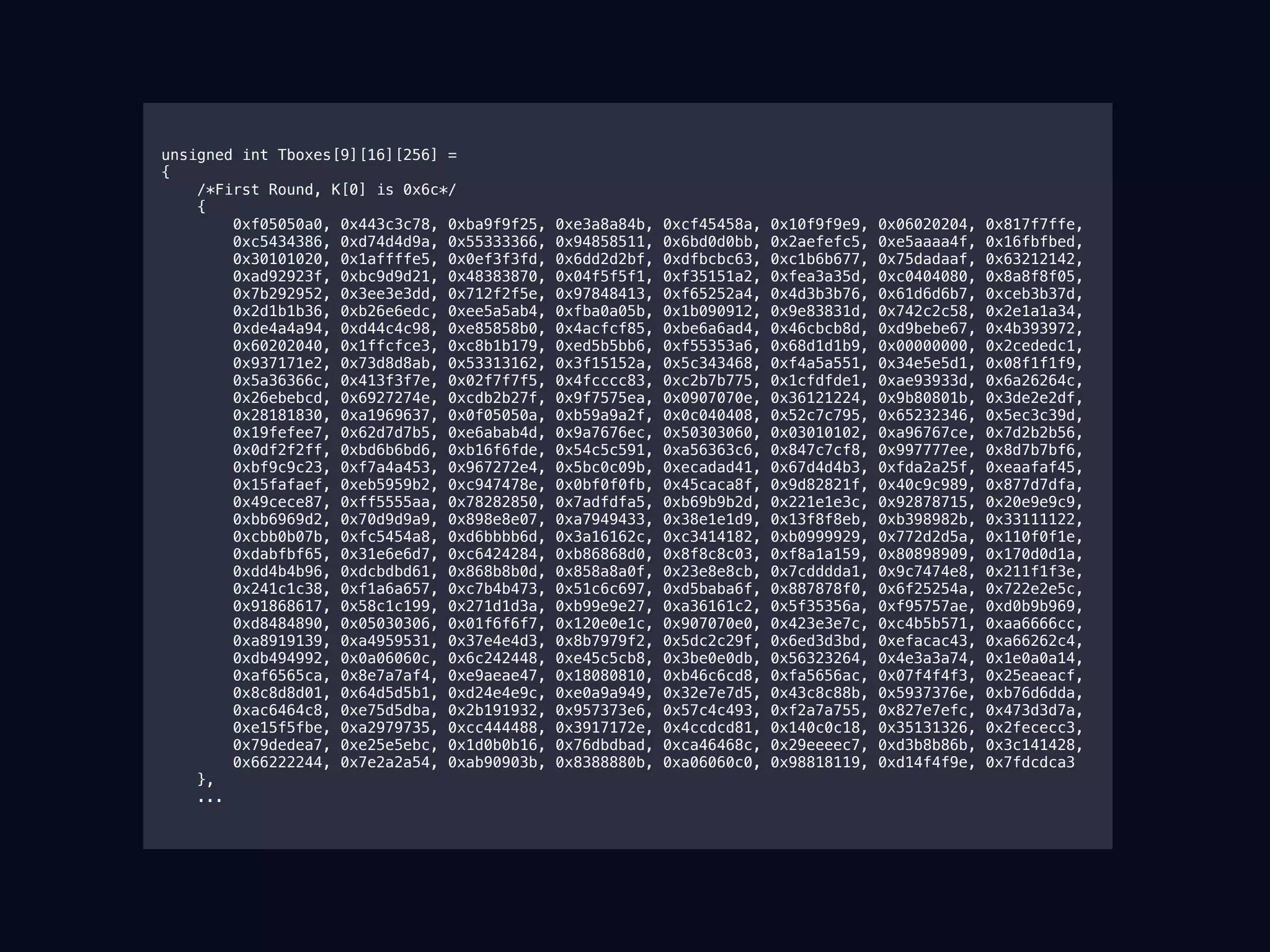   unsigned int Tboxes[9][16][256] =
{
/*First Round, K[0] is 0x6c*/
{
0xf05050a0, 0x443c3c78, 0xba9f9f25, 0xe3a8a84b, 0xcf45458a, 0x10f9f9e9, 0x06020204, 0x817f7ffe,
0xc5434386, 0xd74d4d9a, 0x55333366, 0x94858511, 0x6bd0d0bb, 0x2aefefc5, 0xe5aaaa4f, 0x16fbfbed,
0x30101020, 0x1affffe5, 0x0ef3f3fd, 0x6dd2d2bf, 0xdfbcbc63, 0xc1b6b677, 0x75dadaaf, 0x63212142,
0xad92923f, 0xbc9d9d21, 0x48383870, 0x04f5f5f1, 0xf35151a2, 0xfea3a35d, 0xc0404080, 0x8a8f8f05,
0x7b292952, 0x3ee3e3dd, 0x712f2f5e, 0x97848413, 0xf65252a4, 0x4d3b3b76, 0x61d6d6b7, 0xceb3b37d,
0x2d1b1b36, 0xb26e6edc, 0xee5a5ab4, 0xfba0a05b, 0x1b090912, 0x9e83831d, 0x742c2c58, 0x2e1a1a34,
0xde4a4a94, 0xd44c4c98, 0xe85858b0, 0x4acfcf85, 0xbe6a6ad4, 0x46cbcb8d, 0xd9bebe67, 0x4b393972,
0x60202040, 0x1ffcfce3, 0xc8b1b179, 0xed5b5bb6, 0xf55353a6, 0x68d1d1b9, 0x00000000, 0x2cededc1,
0x937171e2, 0x73d8d8ab, 0x53313162, 0x3f15152a, 0x5c343468, 0xf4a5a551, 0x34e5e5d1, 0x08f1f1f9,
0x5a36366c, 0x413f3f7e, 0x02f7f7f5, 0x4fcccc83, 0xc2b7b775, 0x1cfdfde1, 0xae93933d, 0x6a26264c,
0x26ebebcd, 0x6927274e, 0xcdb2b27f, 0x9f7575ea, 0x0907070e, 0x36121224, 0x9b80801b, 0x3de2e2df,
0x28181830, 0xa1969637, 0x0f05050a, 0xb59a9a2f, 0x0c040408, 0x52c7c795, 0x65232346, 0x5ec3c39d,
0x19fefee7, 0x62d7d7b5, 0xe6abab4d, 0x9a7676ec, 0x50303060, 0x03010102, 0xa96767ce, 0x7d2b2b56,
0x0df2f2ff, 0xbd6b6bd6, 0xb16f6fde, 0x54c5c591, 0xa56363c6, 0x847c7cf8, 0x997777ee, 0x8d7b7bf6,
0xbf9c9c23, 0xf7a4a453, 0x967272e4, 0x5bc0c09b, 0xecadad41, 0x67d4d4b3, 0xfda2a25f, 0xeaafaf45,
0x15fafaef, 0xeb5959b2, 0xc947478e, 0x0bf0f0fb, 0x45caca8f, 0x9d82821f, 0x40c9c989, 0x877d7dfa,
0x49cece87, 0xff5555aa, 0x78282850, 0x7adfdfa5, 0xb69b9b2d, 0x221e1e3c, 0x92878715, 0x20e9e9c9,
0xbb6969d2, 0x70d9d9a9, 0x898e8e07, 0xa7949433, 0x38e1e1d9, 0x13f8f8eb, 0xb398982b, 0x33111122,
0xcbb0b07b, 0xfc5454a8, 0xd6bbbb6d, 0x3a16162c, 0xc3414182, 0xb0999929, 0x772d2d5a, 0x110f0f1e,
0xdabfbf65, 0x31e6e6d7, 0xc6424284, 0xb86868d0, 0x8f8c8c03, 0xf8a1a159, 0x80898909, 0x170d0d1a,
0xdd4b4b96, 0xdcbdbd61, 0x868b8b0d, 0x858a8a0f, 0x23e8e8cb, 0x7cdddda1, 0x9c7474e8, 0x211f1f3e,
0x241c1c38, 0xf1a6a657, 0xc7b4b473, 0x51c6c697, 0xd5baba6f, 0x887878f0, 0x6f25254a, 0x722e2e5c,
0x91868617, 0x58c1c199, 0x271d1d3a, 0xb99e9e27, 0xa36161c2, 0x5f35356a, 0xf95757ae, 0xd0b9b969,
0xd8484890, 0x05030306, 0x01f6f6f7, 0x120e0e1c, 0x907070e0, 0x423e3e7c, 0xc4b5b571, 0xaa6666cc,
0xa8919139, 0xa4959531, 0x37e4e4d3, 0x8b7979f2, 0x5dc2c29f, 0x6ed3d3bd, 0xefacac43, 0xa66262c4,
0xdb494992, 0x0a06060c, 0x6c242448, 0xe45c5cb8, 0x3be0e0db, 0x56323264, 0x4e3a3a74, 0x1e0a0a14,
0xaf6565ca, 0x8e7a7af4, 0xe9aeae47, 0x18080810, 0xb46c6cd8, 0xfa5656ac, 0x07f4f4f3, 0x25eaeacf,
0x8c8d8d01, 0x64d5d5b1, 0xd24e4e9c, 0xe0a9a949, 0x32e7e7d5, 0x43c8c88b, 0x5937376e, 0xb76d6dda,
0xac6464c8, 0xe75d5dba, 0x2b191932, 0x957373e6, 0x57c4c493, 0xf2a7a755, 0x827e7efc, 0x473d3d7a,
0xe15f5fbe, 0xa2979735, 0xcc444488, 0x3917172e, 0x4ccdcd81, 0x140c0c18, 0x35131326, 0x2fececc3,
0x79dedea7, 0xe25e5ebc, 0x1d0b0b16, 0x76dbdbad, 0xca46468c, 0x29eeeec7, 0xd3b8b86b, 0x3c141428,
0x66222244, 0x7e2a2a54, 0xab90903b, 0x8388880b, 0xa06060c0, 0x98818119, 0xd14f4f9e, 0x7fdcdca3
},
...
 