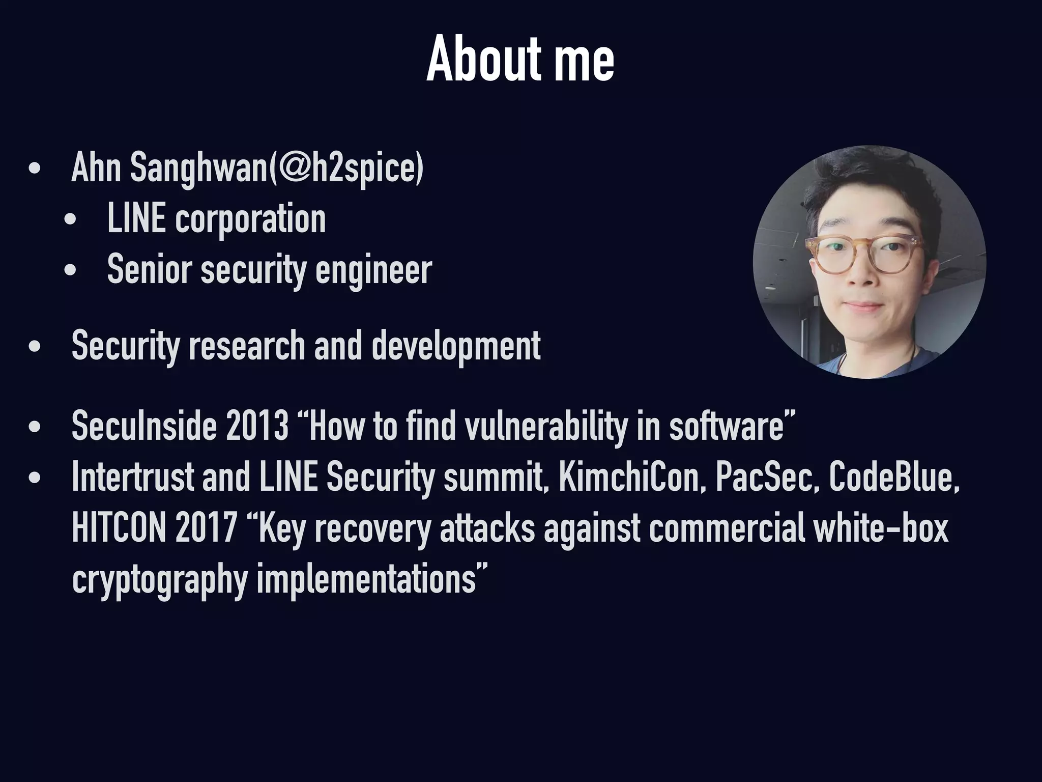 About me
• Ahn Sanghwan(@h2spice)
• LINE corporation
• Senior security engineer 
• Security research and development
• SecuInside 2013 “How to find vulnerability in software”
• Intertrust and LINE Security summit, KimchiCon, PacSec, CodeBlue,
HITCON 2017 “Key recovery attacks against commercial white-box
cryptography implementations”
 
 