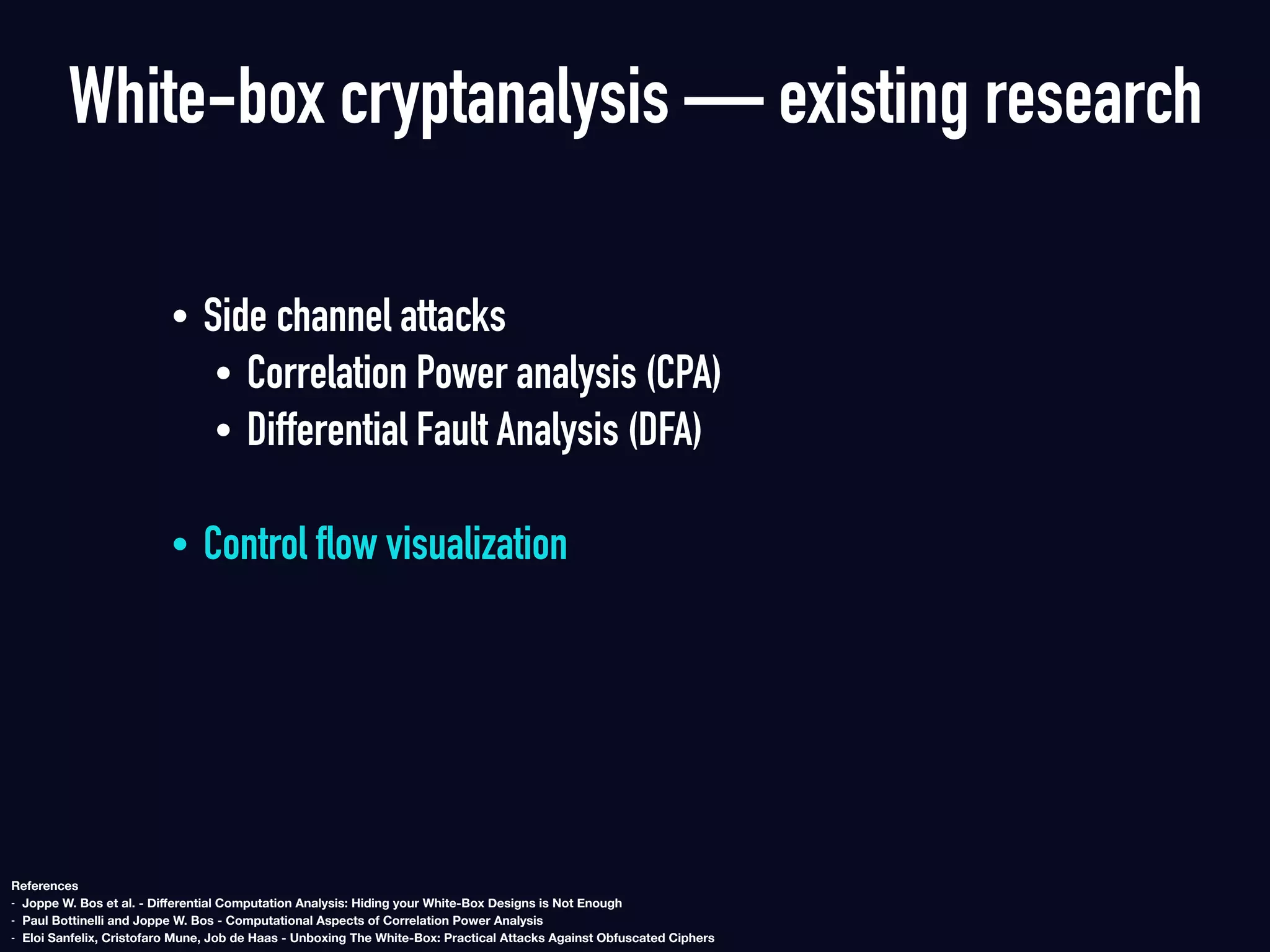 White-box cryptanalysis — existing research
• Side channel attacks
• Correlation Power analysis (CPA)
• Differential Fault Analysis (DFA)  
• Control flow visualization
References
- Joppe W. Bos et al. - Diﬀerential Computation Analysis: Hiding your White-Box Designs is Not Enough
- Paul Bottinelli and Joppe W. Bos - Computational Aspects of Correlation Power Analysis
- Eloi Sanfelix, Cristofaro Mune, Job de Haas - Unboxing The White-Box: Practical Attacks Against Obfuscated Ciphers
 