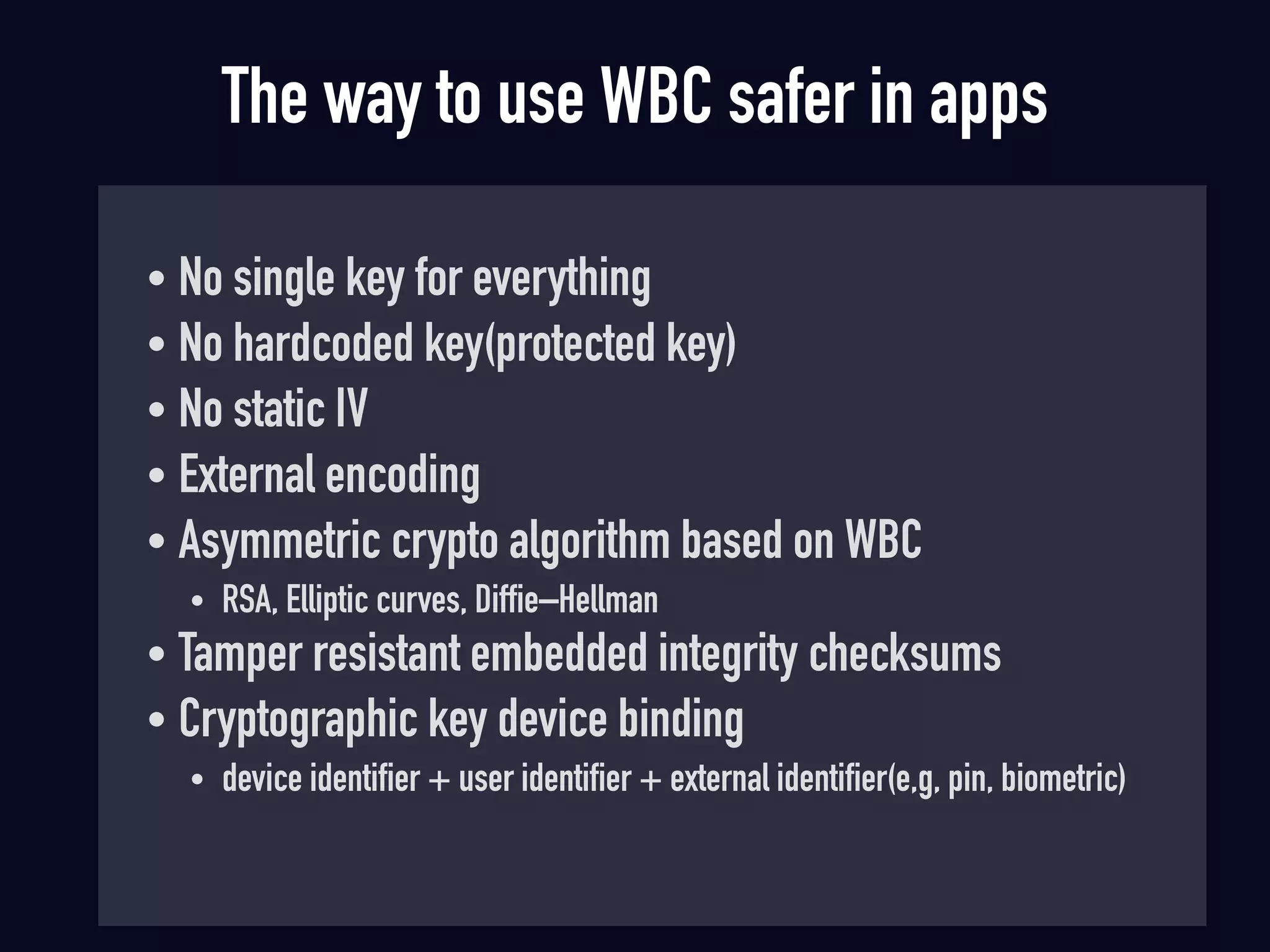 The way to use WBC safer in apps
• No single key for everything
• No hardcoded key(protected key)
• No static IV
• External encoding
• Asymmetric crypto algorithm based on WBC
• RSA, Elliptic curves, Diffie–Hellman
• Tamper resistant embedded integrity checksums
• Cryptographic key device binding
• device identifier + user identifier + external identifier(e,g, pin, biometric)
 