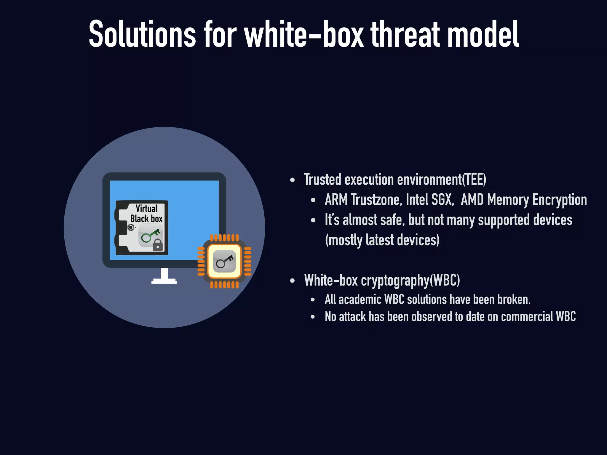 • Trusted execution environment(TEE)
• ARM Trustzone, Intel SGX, AMD Memory Encryption
• It’s almost safe, but not many supported devices  
(mostly latest devices)
• White-box cryptography(WBC)
• All academic WBC solutions have been broken.
• No attack has been observed to date on commercial WBC 
Solutions for white-box threat model
Virtual  
Black box
 