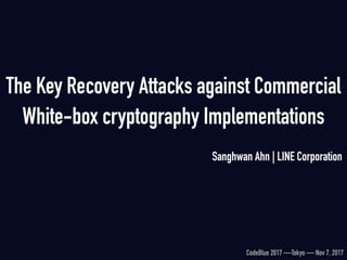 The Key Recovery Attacks against Commercial
White-box cryptography Implementations
Sanghwan Ahn | LINE Corporation
CodeBlue 2017 —Tokyo — Nov 7, 2017
 