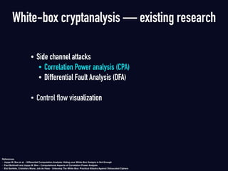 • Side channel attacks
• Correlation Power analysis (CPA)
• Differential Fault Analysis (DFA)  
• Control flow visualization
White-box cryptanalysis — existing research
References
- Joppe W. Bos et al. - Diﬀerential Computation Analysis: Hiding your White-Box Designs is Not Enough
- Paul Bottinelli and Joppe W. Bos - Computational Aspects of Correlation Power Analysis
- Eloi Sanfelix, Cristofaro Mune, Job de Haas - Unboxing The White-Box: Practical Attacks Against Obfuscated Ciphers
 
